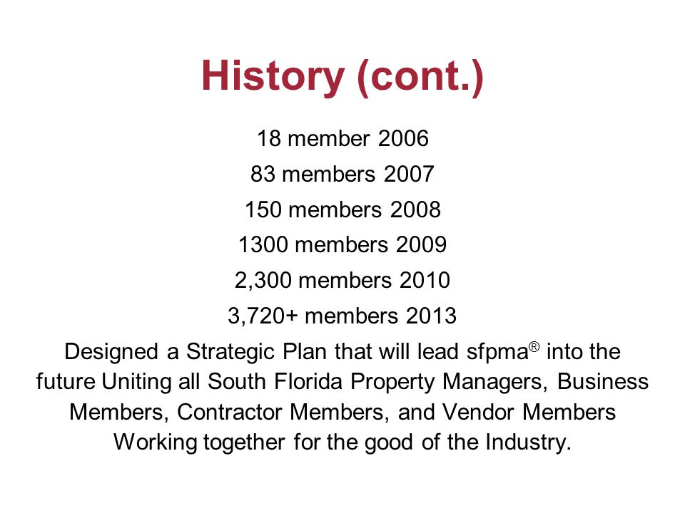 History (cont.) 18 member members members members ,300 members ,720+ members 2013 Designed a Strategic Plan that will lead sfpma ® into the future Uniting all South Florida Property Managers, Business Members, Contractor Members, and Vendor Members Working together for the good of the Industry.
