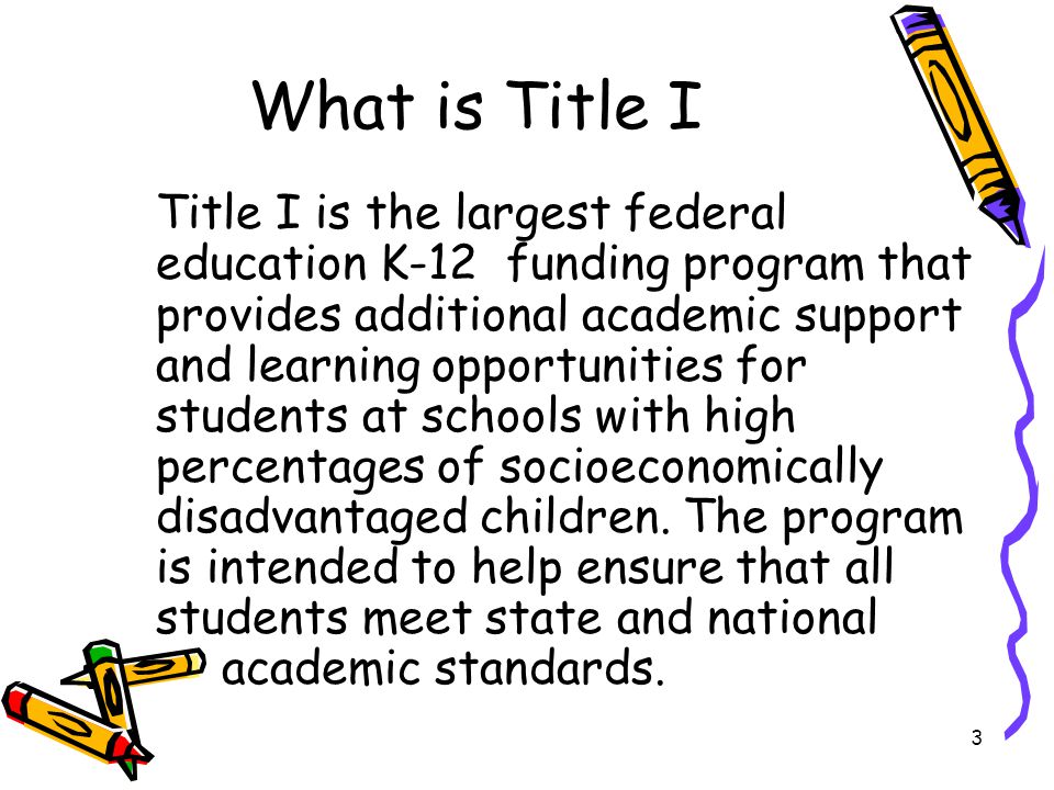 3 What is Title I Title I is the largest federal education K-12 funding program that provides additional academic support and learning opportunities for students at schools with high percentages of socioeconomically disadvantaged children.