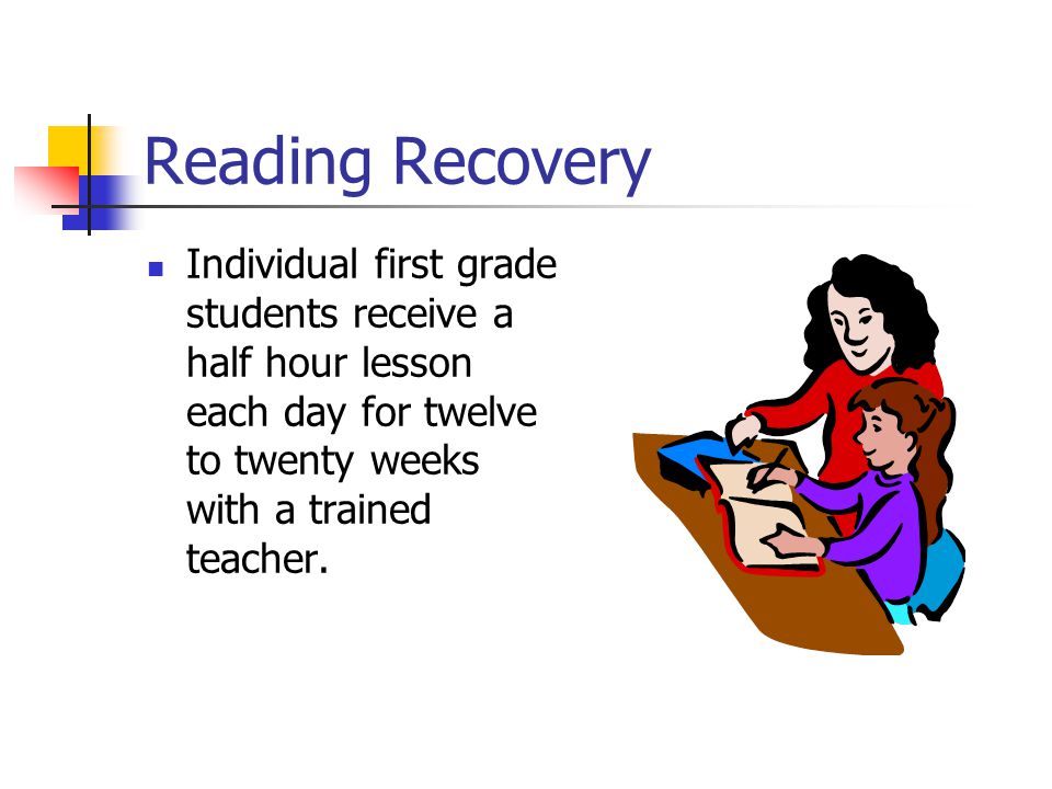 Reading Recovery Individual first grade students receive a half hour lesson each day for twelve to twenty weeks with a trained teacher.