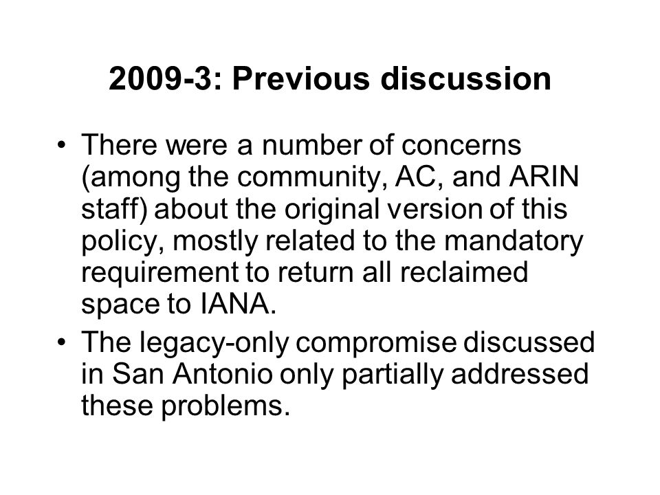 2009-3: Previous discussion There were a number of concerns (among the community, AC, and ARIN staff) about the original version of this policy, mostly related to the mandatory requirement to return all reclaimed space to IANA.