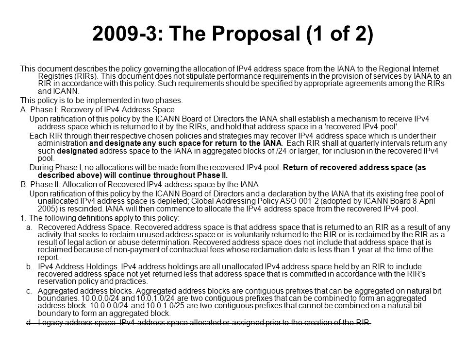 2009-3: The Proposal (1 of 2) This document describes the policy governing the allocation of IPv4 address space from the IANA to the Regional Internet Registries (RIRs).