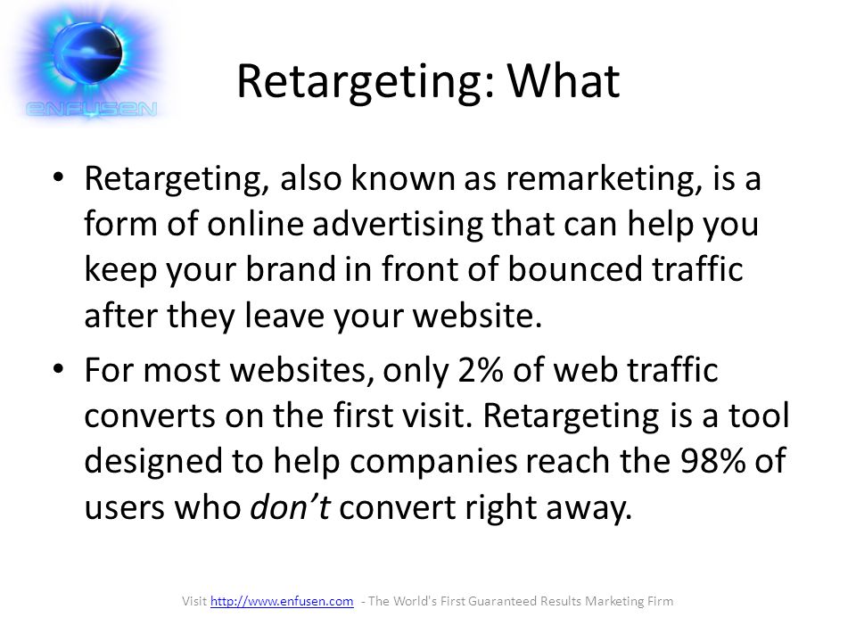 Retargeting: What Retargeting, also known as remarketing, is a form of online advertising that can help you keep your brand in front of bounced traffic after they leave your website.