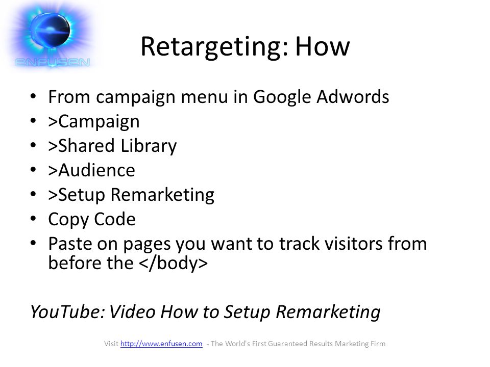 Retargeting: How From campaign menu in Google Adwords >Campaign >Shared Library >Audience >Setup Remarketing Copy Code Paste on pages you want to track visitors from before the YouTube: Video How to Setup Remarketing Visit   - The World s First Guaranteed Results Marketing Firmhttp://