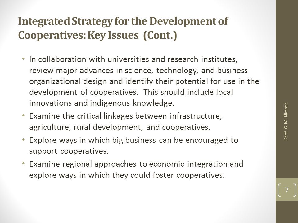 Integrated Strategy for the Development of Cooperatives: Key Issues (Cont.) In collaboration with universities and research institutes, review major advances in science, technology, and business organizational design and identify their potential for use in the development of cooperatives.