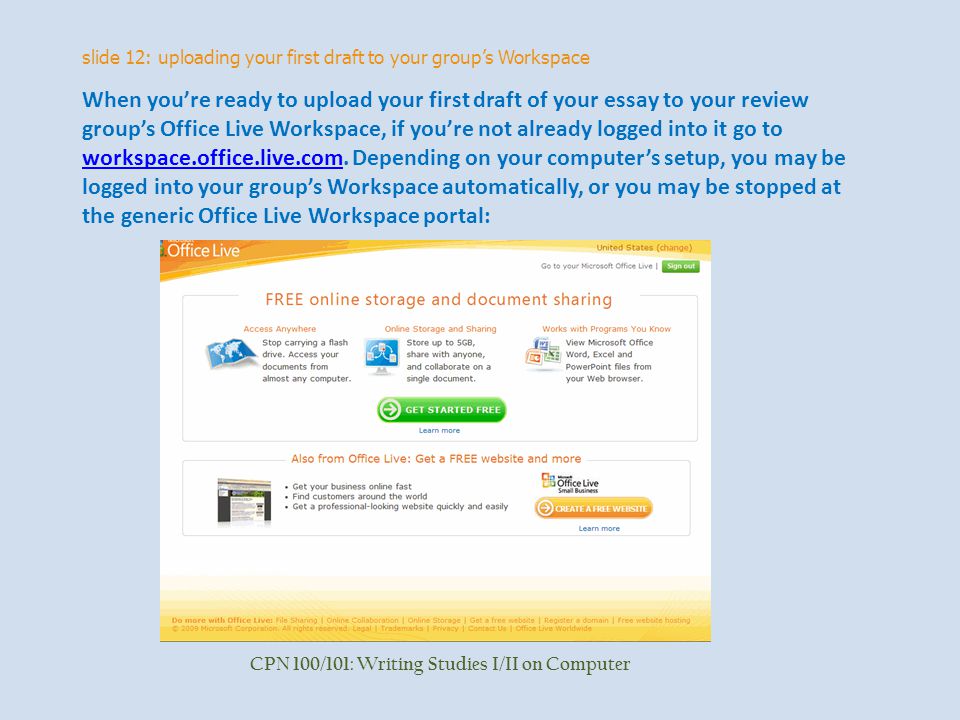 slide 12: uploading your first draft to your group’s Workspace CPN 100/101: Writing Studies I/II on Computer When you’re ready to upload your first draft of your essay to your review group’s Office Live Workspace, if you’re not already logged into it go to workspace.office.live.com.