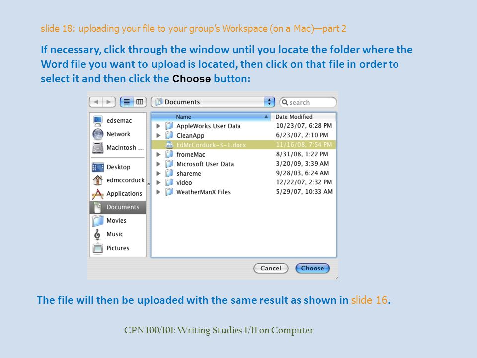 slide 18: uploading your file to your group’s Workspace (on a Mac)—part 2 CPN 100/101: Writing Studies I/II on Computer If necessary, click through the window until you locate the folder where the Word file you want to upload is located, then click on that file in order to select it and then click the Choose button: The file will then be uploaded with the same result as shown in slide 16.