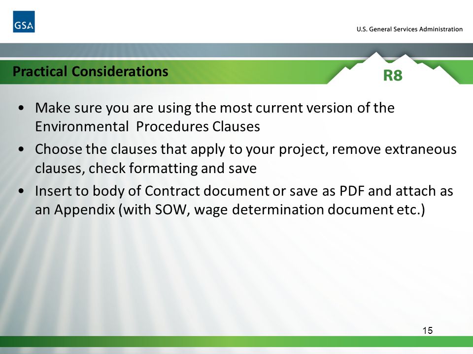 Make sure you are using the most current version of the Environmental Procedures Clauses Choose the clauses that apply to your project, remove extraneous clauses, check formatting and save Insert to body of Contract document or save as PDF and attach as an Appendix (with SOW, wage determination document etc.) 15 Practical Considerations