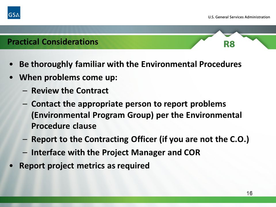 Be thoroughly familiar with the Environmental Procedures When problems come up: –Review the Contract –Contact the appropriate person to report problems (Environmental Program Group) per the Environmental Procedure clause –Report to the Contracting Officer (if you are not the C.O.) –Interface with the Project Manager and COR Report project metrics as required 16 Practical Considerations