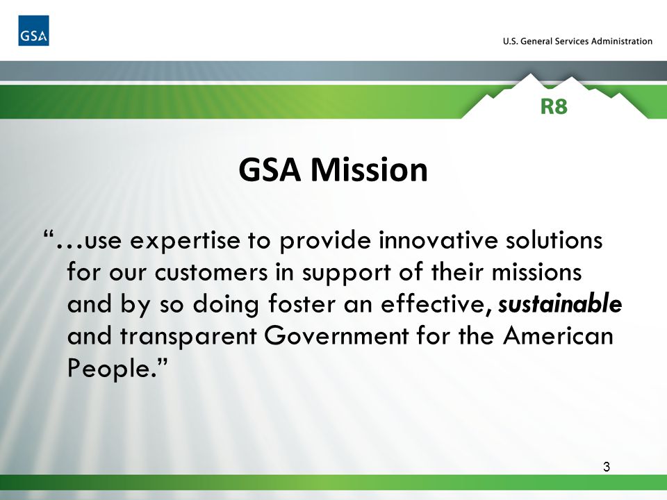 3 …use expertise to provide innovative solutions for our customers in support of their missions and by so doing foster an effective, sustainable and transparent Government for the American People. GSA Mission