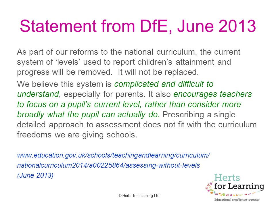 © Herts for Learning Ltd Statement from DfE, June 2013 As part of our reforms to the national curriculum, the current system of ‘levels’ used to report children’s attainment and progress will be removed.