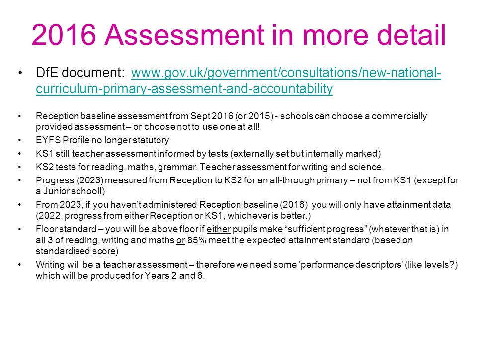 2016 Assessment in more detail DfE document:   curriculum-primary-assessment-and-accountabilitywww.gov.uk/government/consultations/new-national- curriculum-primary-assessment-and-accountability Reception baseline assessment from Sept 2016 (or 2015) - schools can choose a commercially provided assessment – or choose not to use one at all.