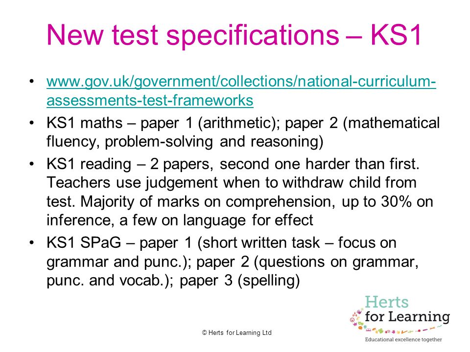 © Herts for Learning Ltd New test specifications – KS1   assessments-test-frameworkswww.gov.uk/government/collections/national-curriculum- assessments-test-frameworks KS1 maths – paper 1 (arithmetic); paper 2 (mathematical fluency, problem-solving and reasoning) KS1 reading – 2 papers, second one harder than first.