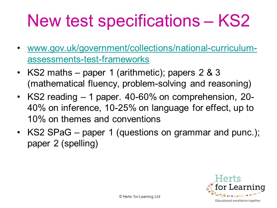 © Herts for Learning Ltd New test specifications – KS2   assessments-test-frameworkswww.gov.uk/government/collections/national-curriculum- assessments-test-frameworks KS2 maths – paper 1 (arithmetic); papers 2 & 3 (mathematical fluency, problem-solving and reasoning) KS2 reading – 1 paper.