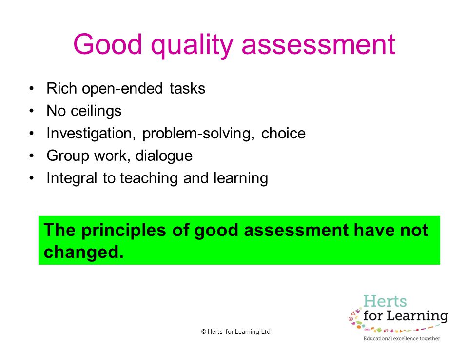 © Herts for Learning Ltd Good quality assessment Rich open-ended tasks No ceilings Investigation, problem-solving, choice Group work, dialogue Integral to teaching and learning The principles of good assessment have not changed.