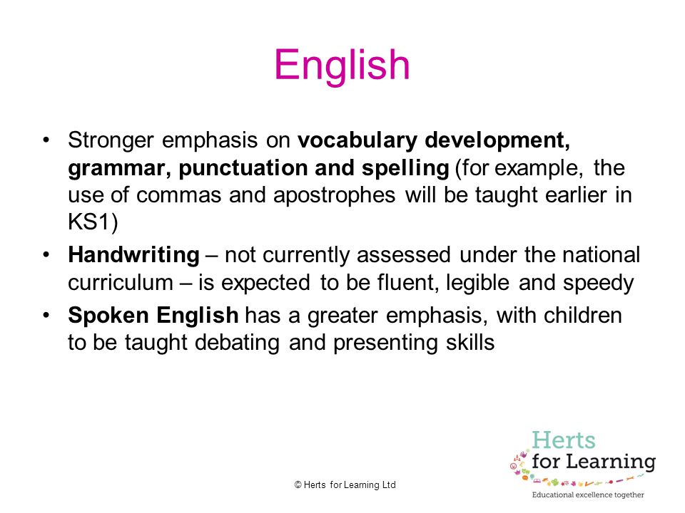 © Herts for Learning Ltd English Stronger emphasis on vocabulary development, grammar, punctuation and spelling (for example, the use of commas and apostrophes will be taught earlier in KS1) Handwriting – not currently assessed under the national curriculum – is expected to be fluent, legible and speedy Spoken English has a greater emphasis, with children to be taught debating and presenting skills