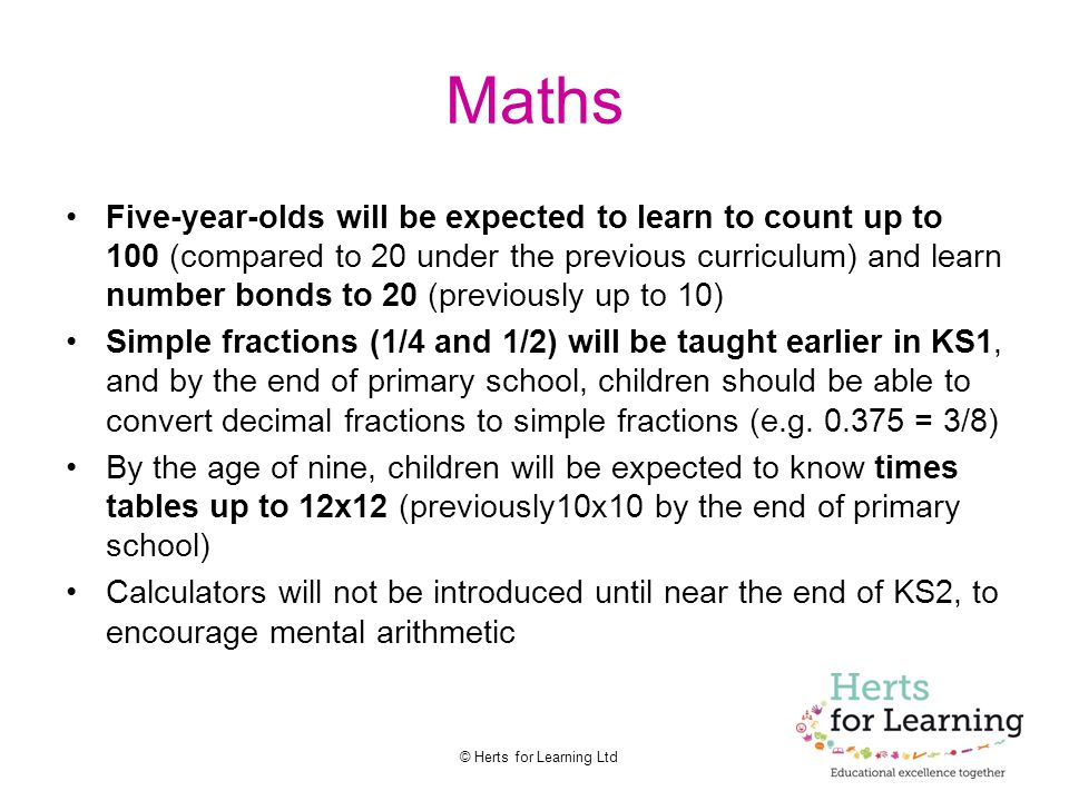 © Herts for Learning Ltd Maths Five-year-olds will be expected to learn to count up to 100 (compared to 20 under the previous curriculum) and learn number bonds to 20 (previously up to 10) Simple fractions (1/4 and 1/2) will be taught earlier in KS1, and by the end of primary school, children should be able to convert decimal fractions to simple fractions (e.g.
