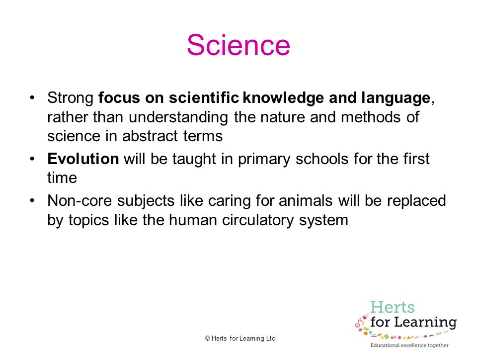 © Herts for Learning Ltd Science Strong focus on scientific knowledge and language, rather than understanding the nature and methods of science in abstract terms Evolution will be taught in primary schools for the first time Non-core subjects like caring for animals will be replaced by topics like the human circulatory system