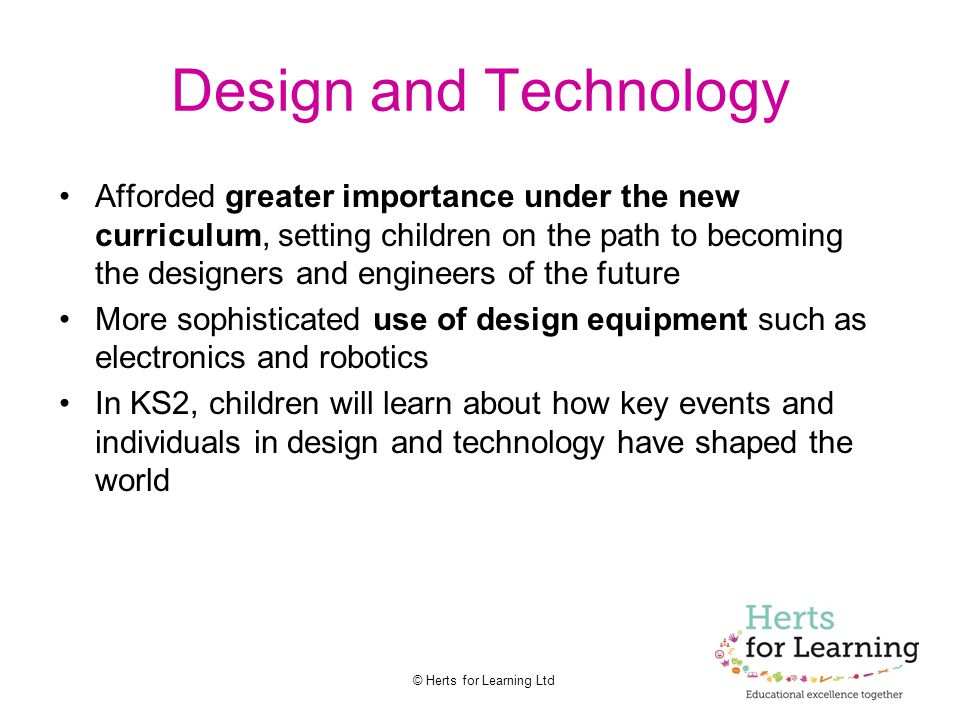© Herts for Learning Ltd Design and Technology Afforded greater importance under the new curriculum, setting children on the path to becoming the designers and engineers of the future More sophisticated use of design equipment such as electronics and robotics In KS2, children will learn about how key events and individuals in design and technology have shaped the world