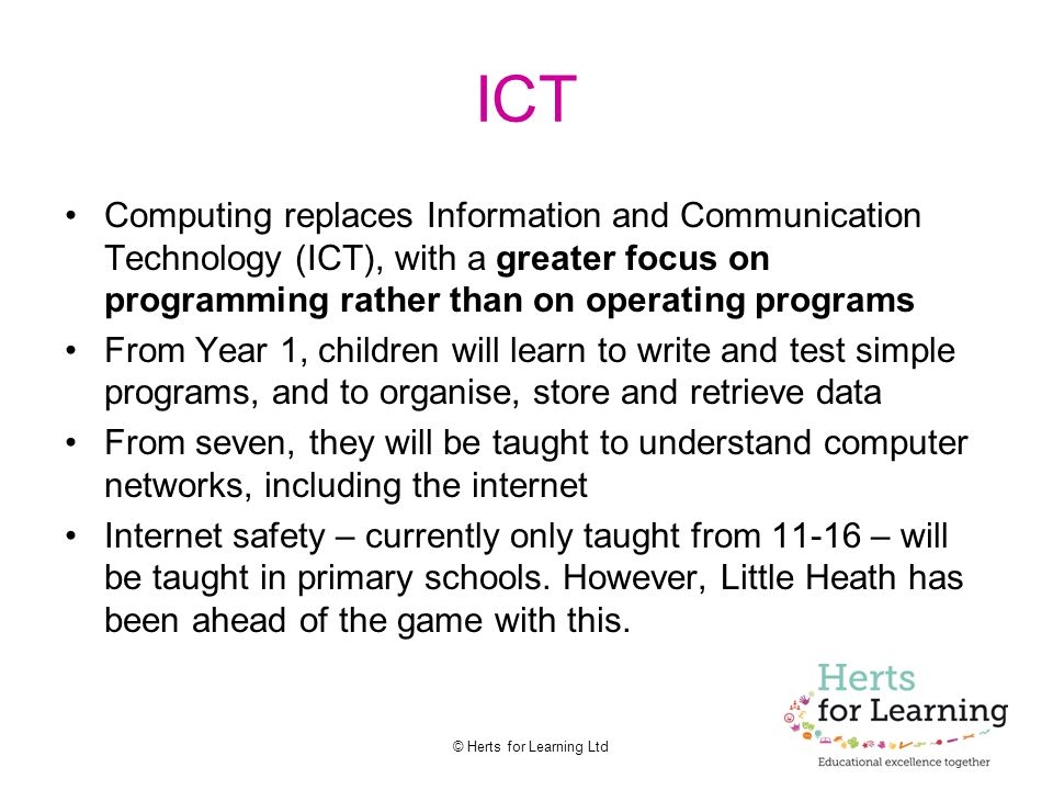 © Herts for Learning Ltd ICT Computing replaces Information and Communication Technology (ICT), with a greater focus on programming rather than on operating programs From Year 1, children will learn to write and test simple programs, and to organise, store and retrieve data From seven, they will be taught to understand computer networks, including the internet Internet safety – currently only taught from – will be taught in primary schools.