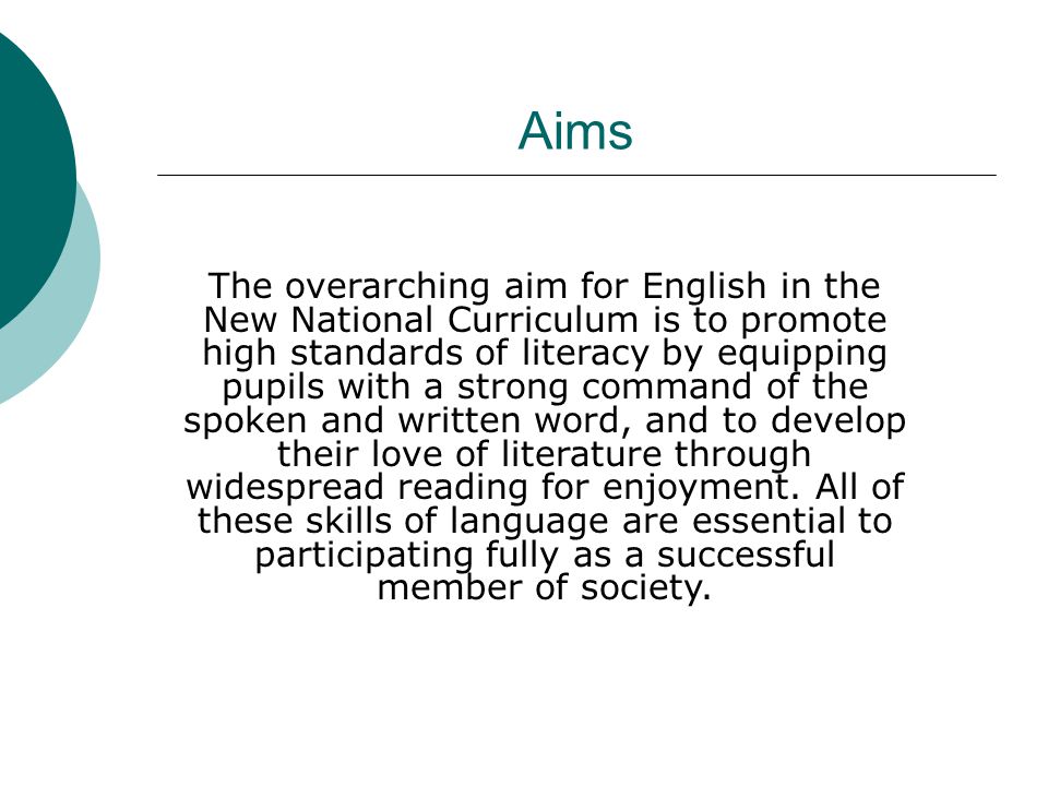 The overarching aim for English in the New National Curriculum is to promote high standards of literacy by equipping pupils with a strong command of the spoken and written word, and to develop their love of literature through widespread reading for enjoyment.