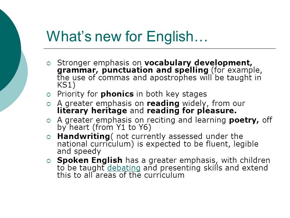 What’s new for English…  Stronger emphasis on vocabulary development, grammar, punctuation and spelling (for example, the use of commas and apostrophes will be taught in KS1)  Priority for phonics in both key stages  A greater emphasis on reading widely, from our literary heritage and reading for pleasure.