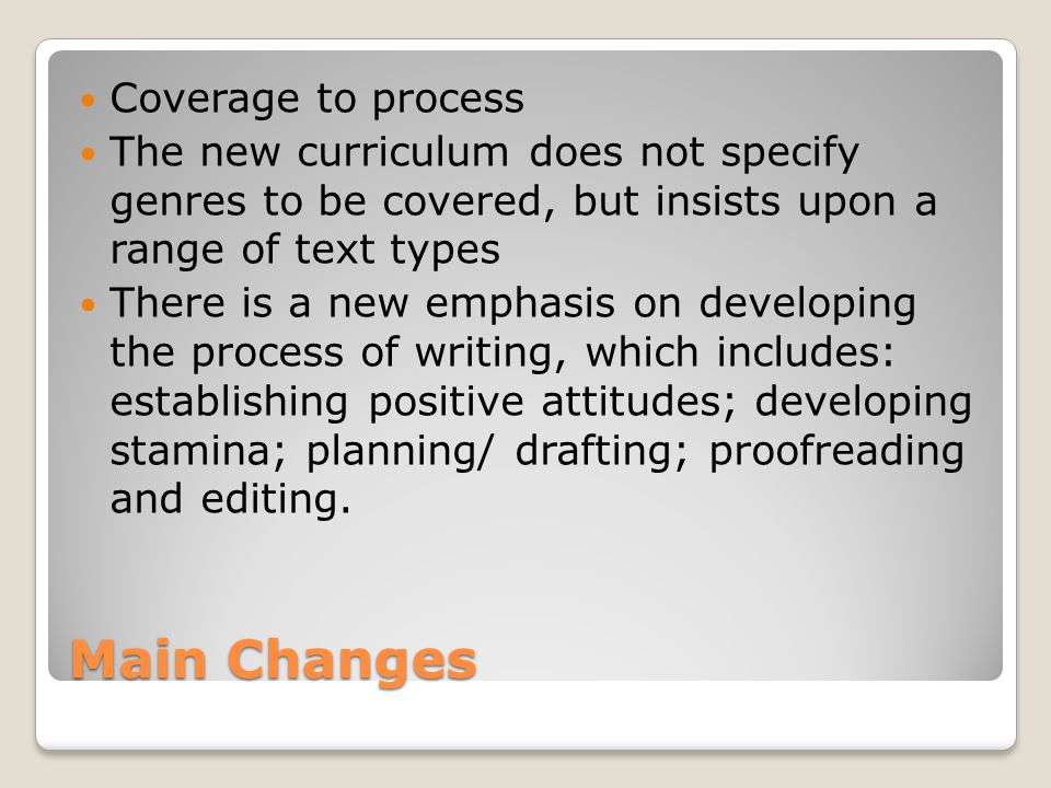 Main Changes Coverage to process The new curriculum does not specify genres to be covered, but insists upon a range of text types There is a new emphasis on developing the process of writing, which includes: establishing positive attitudes; developing stamina; planning/ drafting; proofreading and editing.