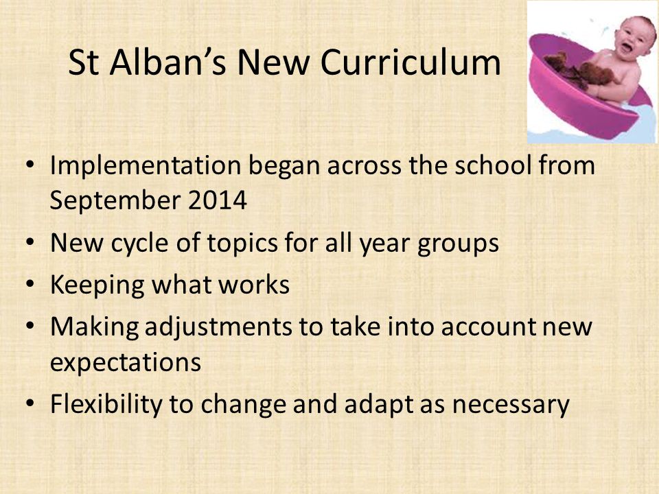 St Alban’s New Curriculum Implementation began across the school from September 2014 New cycle of topics for all year groups Keeping what works Making adjustments to take into account new expectations Flexibility to change and adapt as necessary