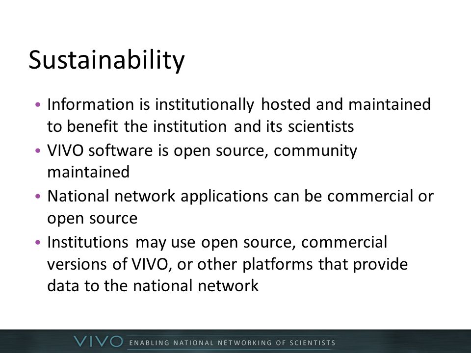 Sustainability Information is institutionally hosted and maintained to benefit the institution and its scientists VIVO software is open source, community maintained National network applications can be commercial or open source Institutions may use open source, commercial versions of VIVO, or other platforms that provide data to the national network