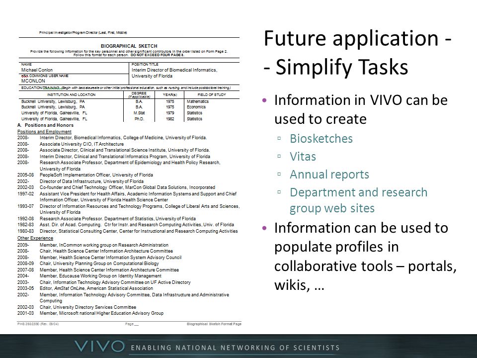Future application - - Simplify Tasks Information in VIVO can be used to create ▫ Biosketches ▫ Vitas ▫ Annual reports ▫ Department and research group web sites Information can be used to populate profiles in collaborative tools – portals, wikis, …