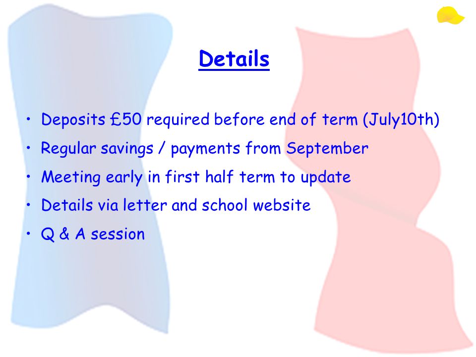 Details Deposits £50 required before end of term (July10th) Regular savings / payments from September Meeting early in first half term to update Details via letter and school website Q & A session