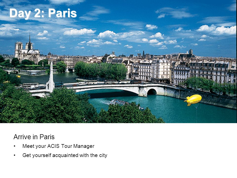 Day 2: Paris Day 2: Paris Arrive in Paris Meet your ACIS Tour Manager Get yourself acquainted with the city