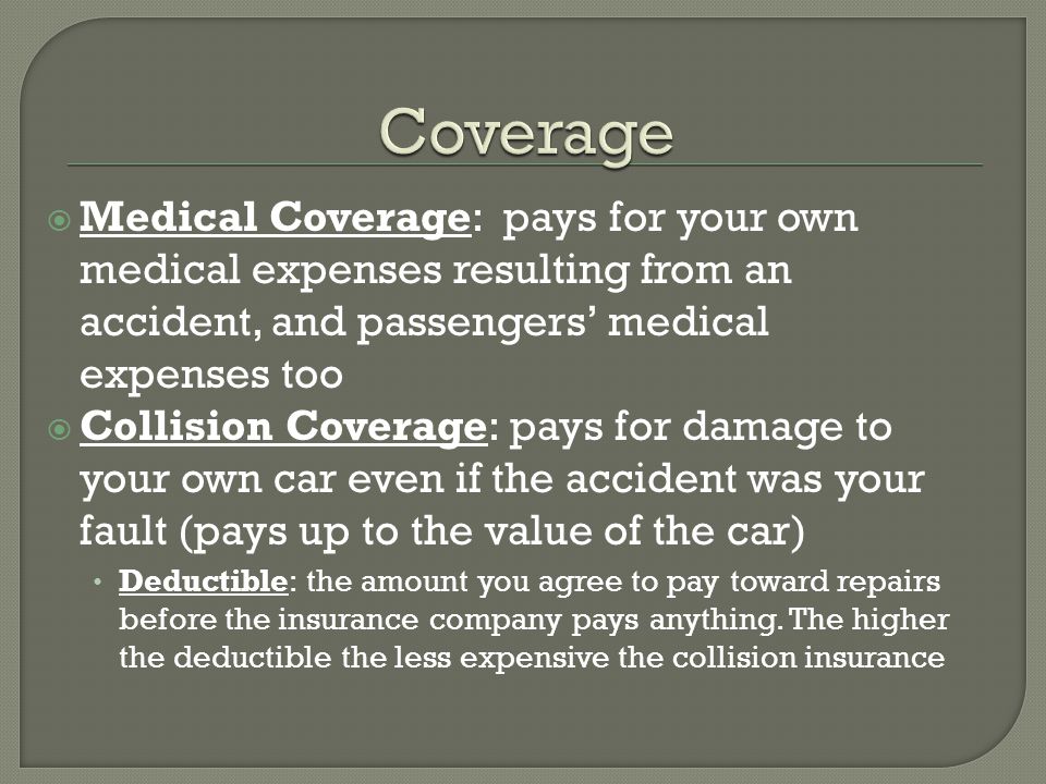  Medical Coverage: pays for your own medical expenses resulting from an accident, and passengers’ medical expenses too  Collision Coverage: pays for damage to your own car even if the accident was your fault (pays up to the value of the car) Deductible: the amount you agree to pay toward repairs before the insurance company pays anything.