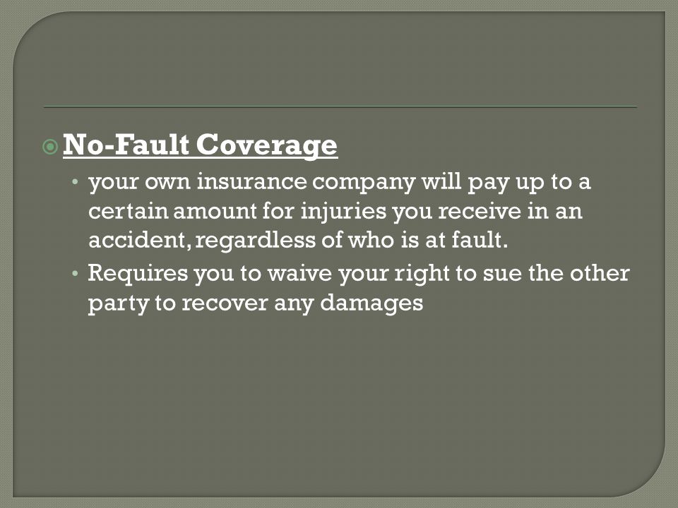  No-Fault Coverage your own insurance company will pay up to a certain amount for injuries you receive in an accident, regardless of who is at fault.