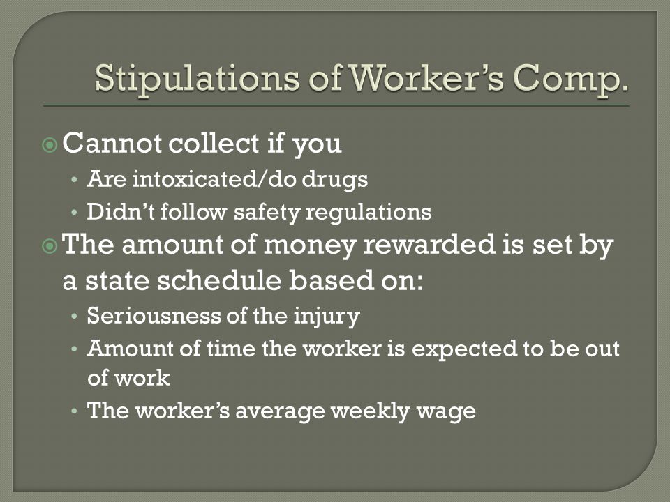  Cannot collect if you Are intoxicated/do drugs Didn’t follow safety regulations  The amount of money rewarded is set by a state schedule based on: Seriousness of the injury Amount of time the worker is expected to be out of work The worker’s average weekly wage