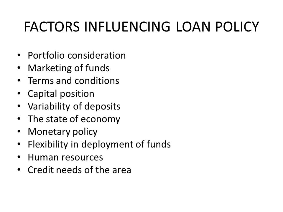 FACTORS INFLUENCING LOAN POLICY Portfolio consideration Marketing of funds Terms and conditions Capital position Variability of deposits The state of economy Monetary policy Flexibility in deployment of funds Human resources Credit needs of the area