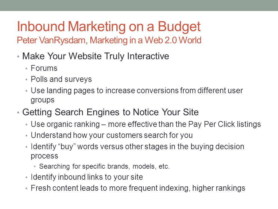 Inbound Marketing on a Budget Peter VanRysdam, Marketing in a Web 2.0 World Make Your Website Truly Interactive Forums Polls and surveys Use landing pages to increase conversions from different user groups Getting Search Engines to Notice Your Site Use organic ranking – more effective than the Pay Per Click listings Understand how your customers search for you Identify buy words versus other stages in the buying decision process Searching for specific brands, models, etc.