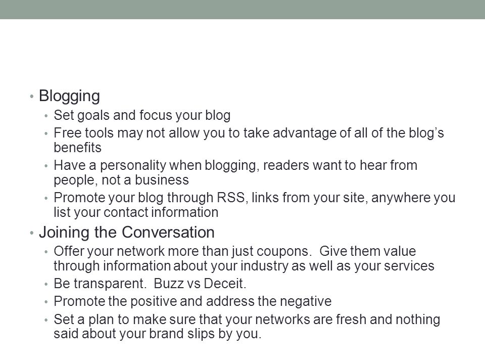 Blogging Set goals and focus your blog Free tools may not allow you to take advantage of all of the blog’s benefits Have a personality when blogging, readers want to hear from people, not a business Promote your blog through RSS, links from your site, anywhere you list your contact information Joining the Conversation Offer your network more than just coupons.