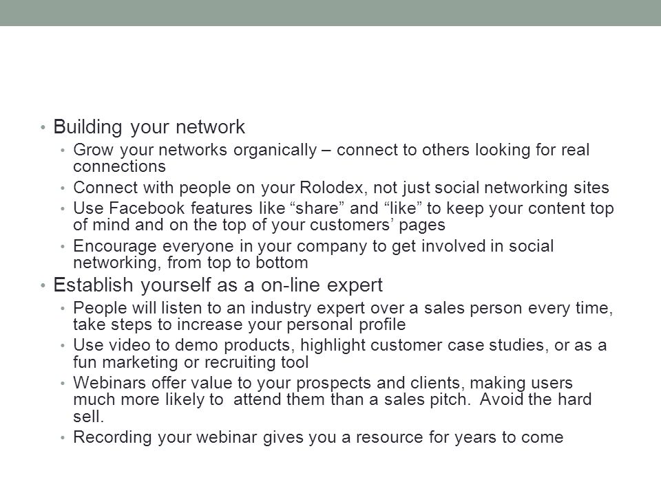 Building your network Grow your networks organically – connect to others looking for real connections Connect with people on your Rolodex, not just social networking sites Use Facebook features like share and like to keep your content top of mind and on the top of your customers’ pages Encourage everyone in your company to get involved in social networking, from top to bottom Establish yourself as a on-line expert People will listen to an industry expert over a sales person every time, take steps to increase your personal profile Use video to demo products, highlight customer case studies, or as a fun marketing or recruiting tool Webinars offer value to your prospects and clients, making users much more likely to attend them than a sales pitch.