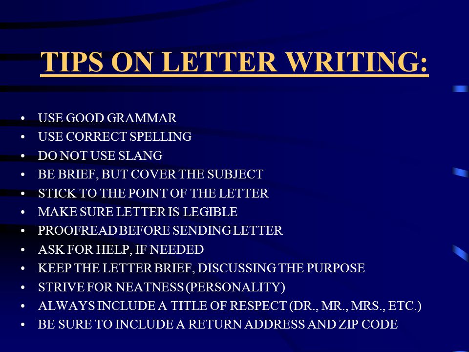 TIPS ON LETTER WRITING: USE GOOD GRAMMAR USE CORRECT SPELLING DO NOT USE SLANG BE BRIEF, BUT COVER THE SUBJECT STICK TO THE POINT OF THE LETTER MAKE SURE LETTER IS LEGIBLE PROOFREAD BEFORE SENDING LETTER ASK FOR HELP, IF NEEDED KEEP THE LETTER BRIEF, DISCUSSING THE PURPOSE STRIVE FOR NEATNESS (PERSONALITY) ALWAYS INCLUDE A TITLE OF RESPECT (DR., MR., MRS., ETC.) BE SURE TO INCLUDE A RETURN ADDRESS AND ZIP CODE