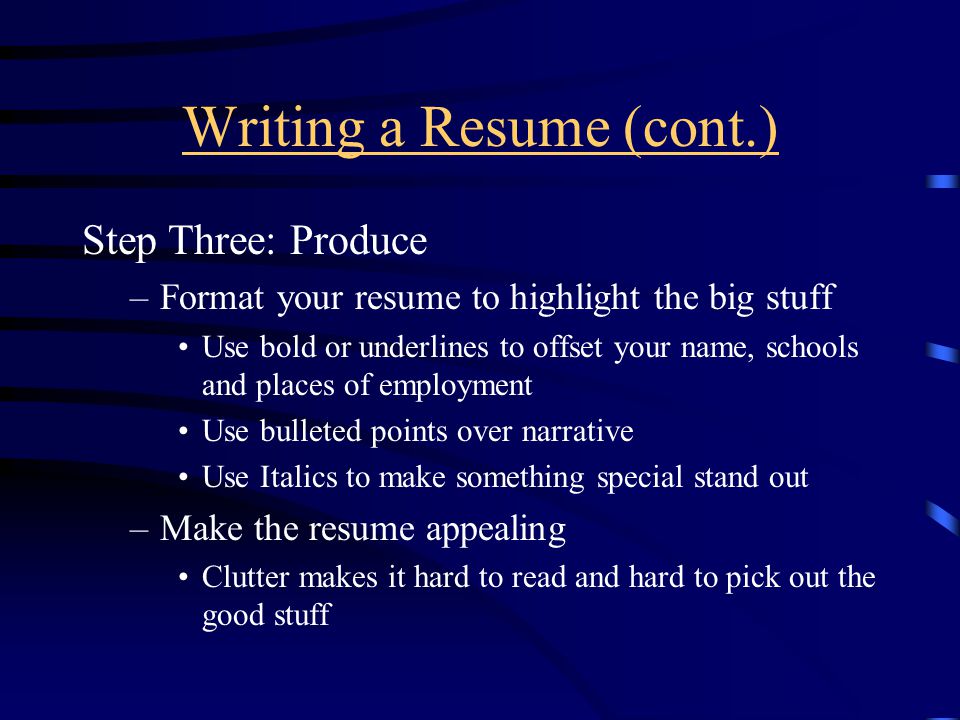 Writing a Resume (cont.) Step Three: Produce –Format your resume to highlight the big stuff Use bold or underlines to offset your name, schools and places of employment Use bulleted points over narrative Use Italics to make something special stand out –Make the resume appealing Clutter makes it hard to read and hard to pick out the good stuff