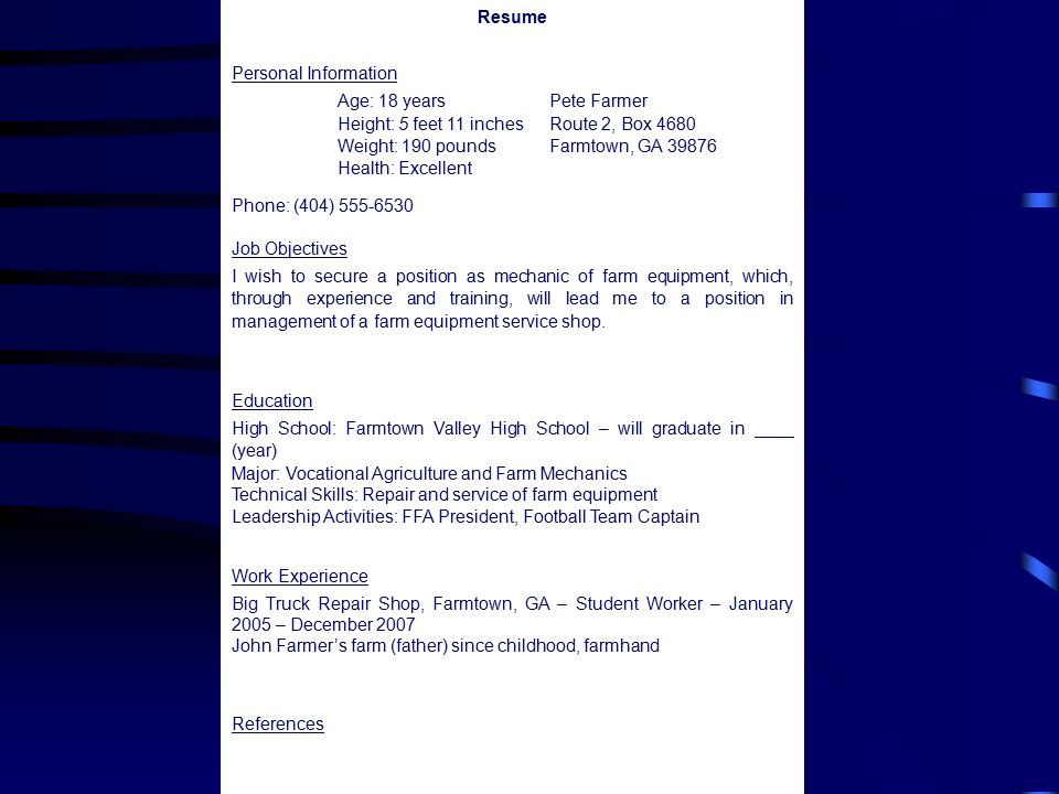 Resume Personal Information Age: 18 yearsPete Farmer Height: 5 feet 11 inchesRoute 2, Box 4680 Weight: 190 poundsFarmtown, GA Health: Excellent Phone: (404) Job Objectives I wish to secure a position as mechanic of farm equipment, which, through experience and training, will lead me to a position in management of a farm equipment service shop.
