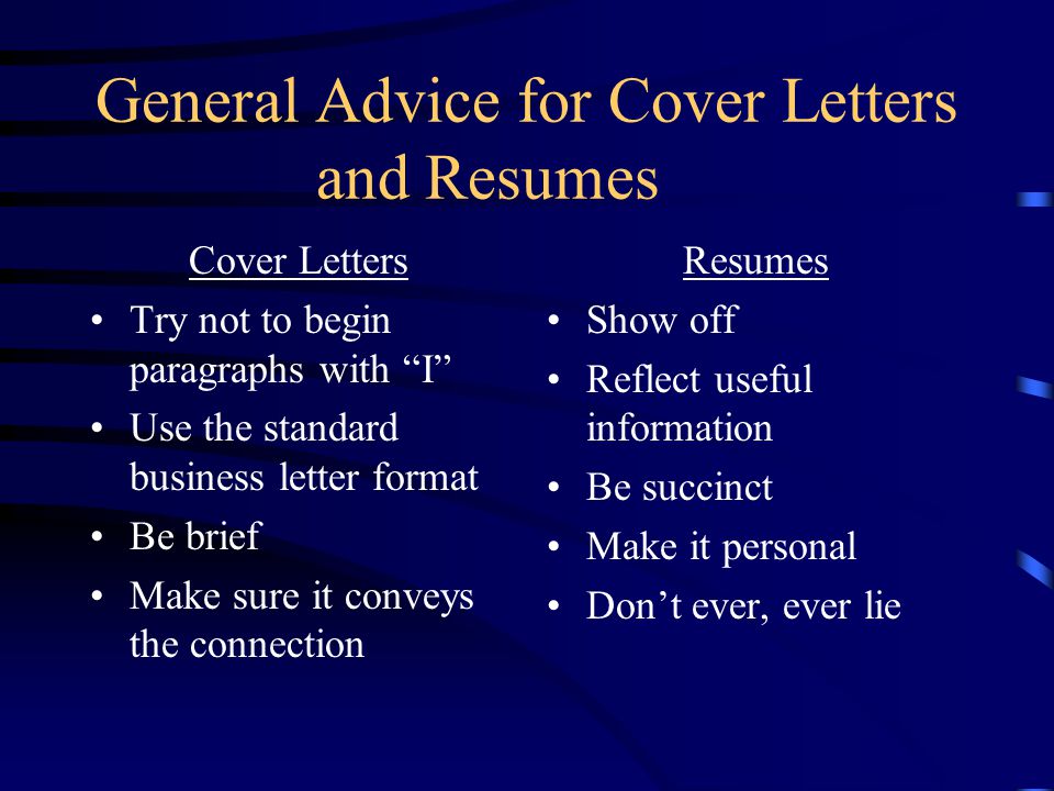 General Advice for Cover Letters and Resumes Cover Letters Try not to begin paragraphs with I Use the standard business letter format Be brief Make sure it conveys the connection Resumes Show off Reflect useful information Be succinct Make it personal Don’t ever, ever lie