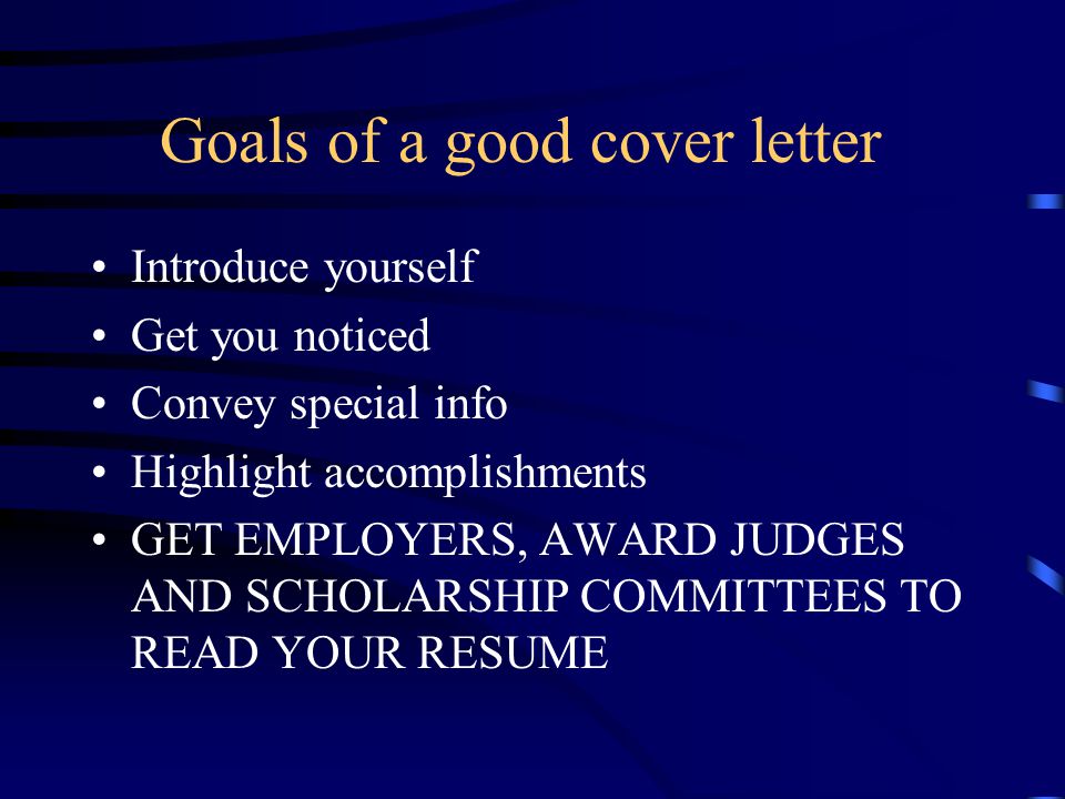 Goals of a good cover letter Introduce yourself Get you noticed Convey special info Highlight accomplishments GET EMPLOYERS, AWARD JUDGES AND SCHOLARSHIP COMMITTEES TO READ YOUR RESUME