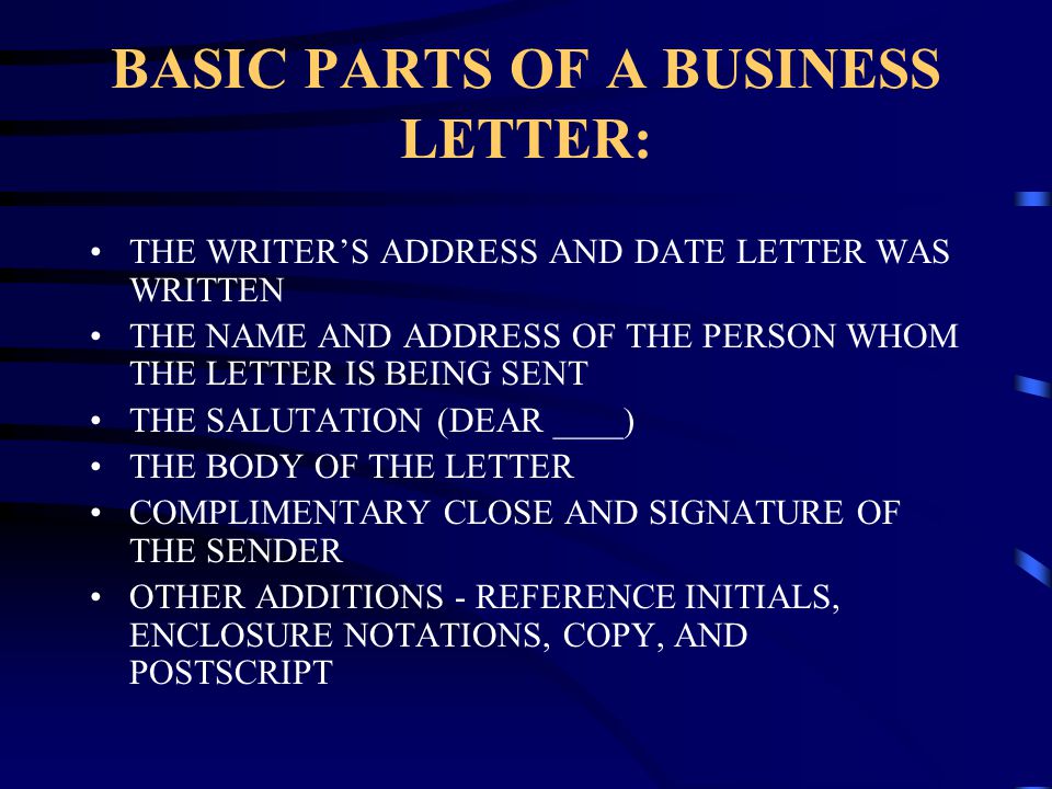 BASIC PARTS OF A BUSINESS LETTER: THE WRITER’S ADDRESS AND DATE LETTER WAS WRITTEN THE NAME AND ADDRESS OF THE PERSON WHOM THE LETTER IS BEING SENT THE SALUTATION (DEAR ____) THE BODY OF THE LETTER COMPLIMENTARY CLOSE AND SIGNATURE OF THE SENDER OTHER ADDITIONS - REFERENCE INITIALS, ENCLOSURE NOTATIONS, COPY, AND POSTSCRIPT