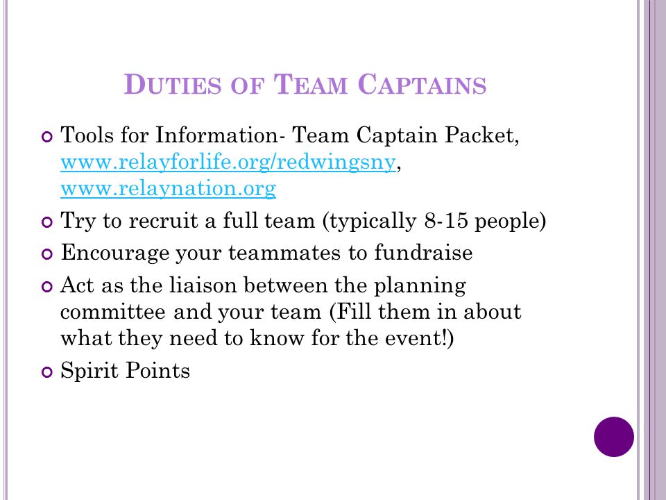 D UTIES OF T EAM C APTAINS Tools for Information- Team Captain Packet, Try to recruit a full team (typically 8-15 people) Encourage your teammates to fundraise Act as the liaison between the planning committee and your team (Fill them in about what they need to know for the event!) Spirit Points
