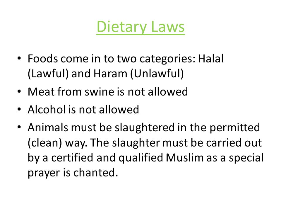 Dietary Laws Foods come in to two categories: Halal (Lawful) and Haram (Unlawful) Meat from swine is not allowed Alcohol is not allowed Animals must be slaughtered in the permitted (clean) way.