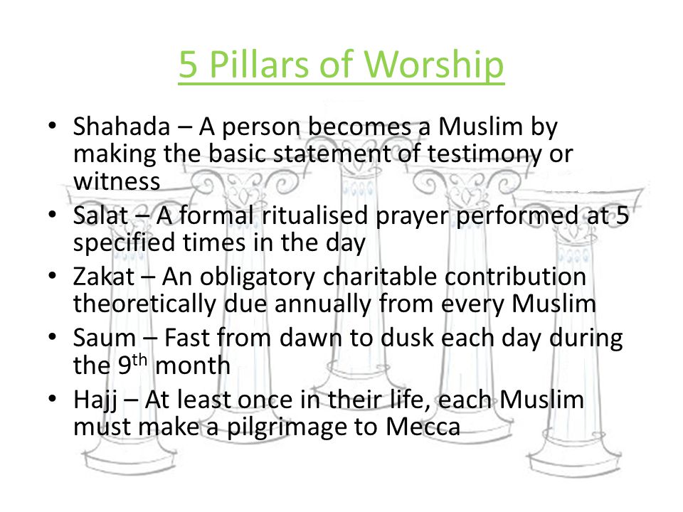 5 Pillars of Worship Shahada – A person becomes a Muslim by making the basic statement of testimony or witness Salat – A formal ritualised prayer performed at 5 specified times in the day Zakat – An obligatory charitable contribution theoretically due annually from every Muslim Saum – Fast from dawn to dusk each day during the 9 th month Hajj – At least once in their life, each Muslim must make a pilgrimage to Mecca
