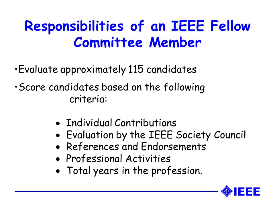 Responsibilities of an IEEE Fellow Committee Member Evaluate approximately 115 candidates Score candidates based on the following criteria:  Individual Contributions  Evaluation by the IEEE Society Council  References and Endorsements  Professional Activities  Total years in the profession.