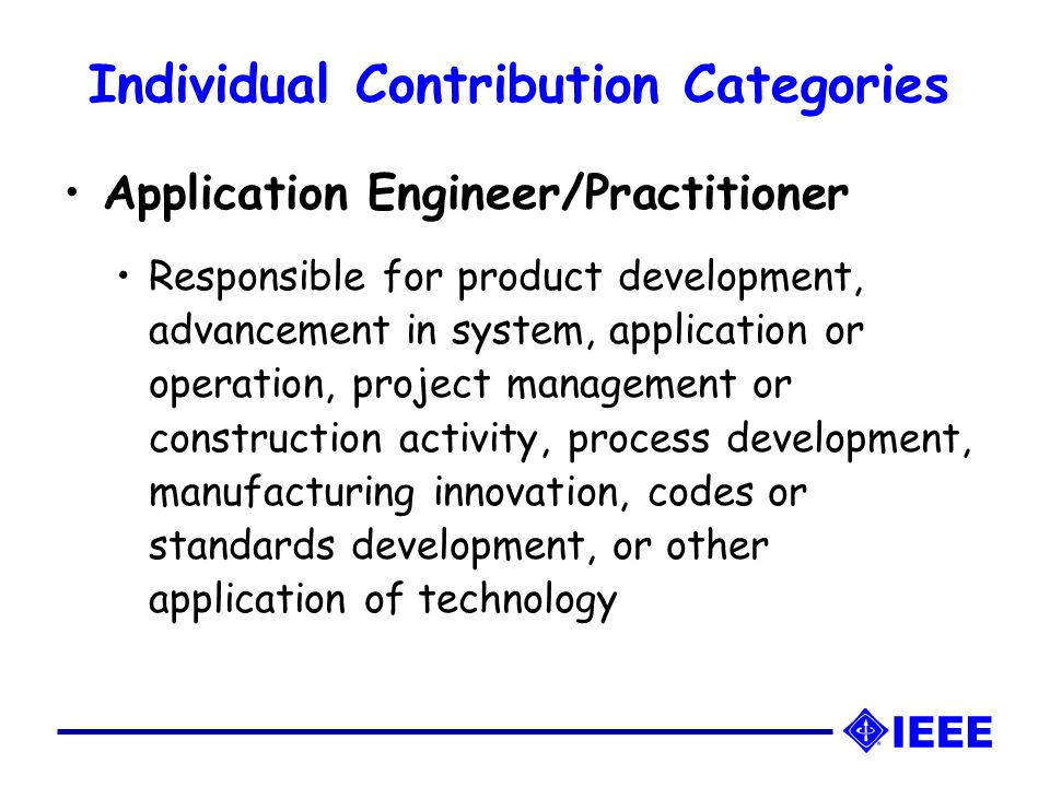 Individual Contribution Categories Application Engineer/Practitioner Responsible for product development, advancement in system, application or operation, project management or construction activity, process development, manufacturing innovation, codes or standards development, or other application of technology