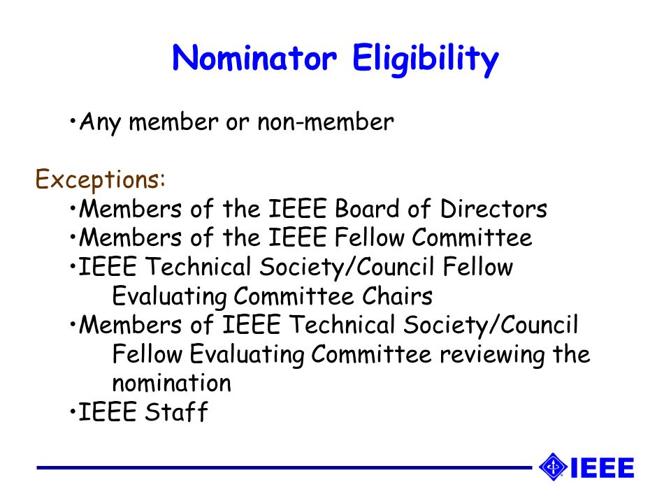 Any member or non-member Exceptions: Members of the IEEE Board of Directors Members of the IEEE Fellow Committee IEEE Technical Society/Council Fellow Evaluating Committee Chairs Members of IEEE Technical Society/Council Fellow Evaluating Committee reviewing the nomination IEEE Staff Nominator Eligibility